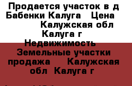 Продается участок в д.Бабенки,Калуга › Цена ­ 600 000 - Калужская обл., Калуга г. Недвижимость » Земельные участки продажа   . Калужская обл.,Калуга г.